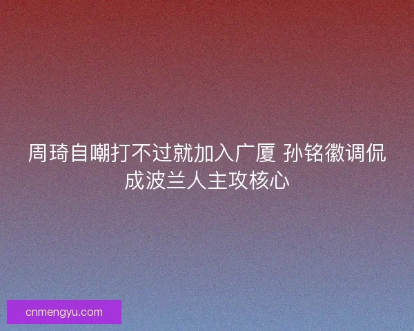 周琦自嘲打不过就加入广厦 孙铭徽调侃成波兰人主攻核心