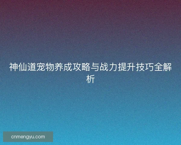 神仙道宠物养成攻略与战力提升技巧全解析