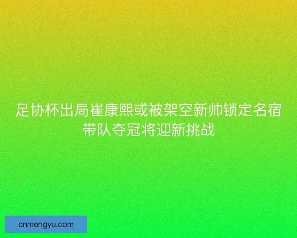 足协杯出局崔康熙或被架空新帅锁定名宿带队夺冠将迎新挑战