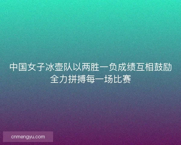 中国女子冰壶队以两胜一负成绩互相鼓励全力拼搏每一场比赛