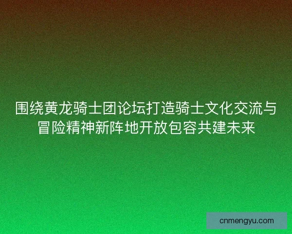 围绕黄龙骑士团论坛打造骑士文化交流与冒险精神新阵地开放包容共建未来