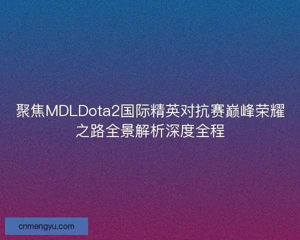 聚焦MDLDota2国际精英对抗赛巅峰荣耀之路全景解析深度全程