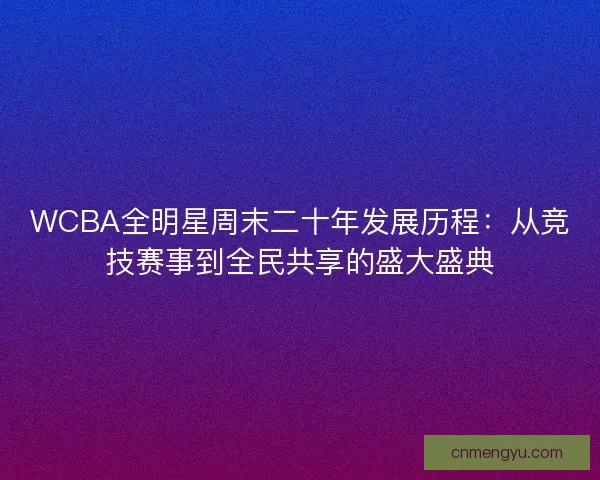 WCBA全明星周末二十年发展历程：从竞技赛事到全民共享的盛大盛典