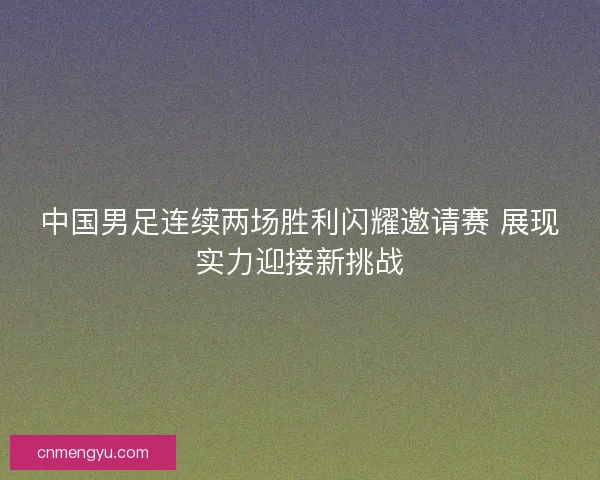 中国男足连续两场胜利闪耀邀请赛 展现实力迎接新挑战