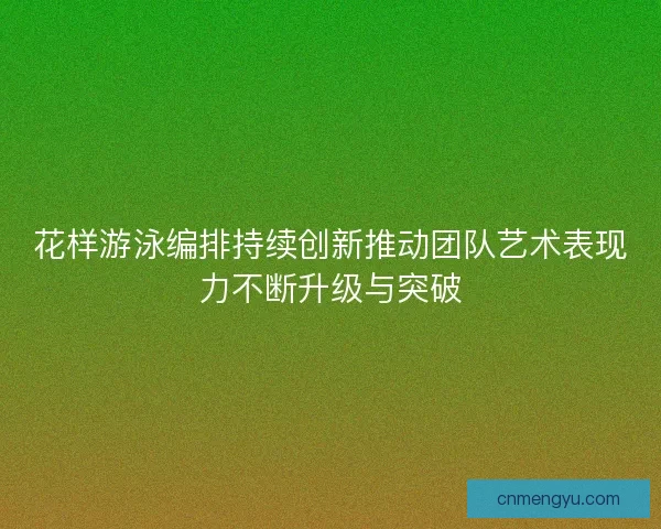 花样游泳编排持续创新推动团队艺术表现力不断升级与突破