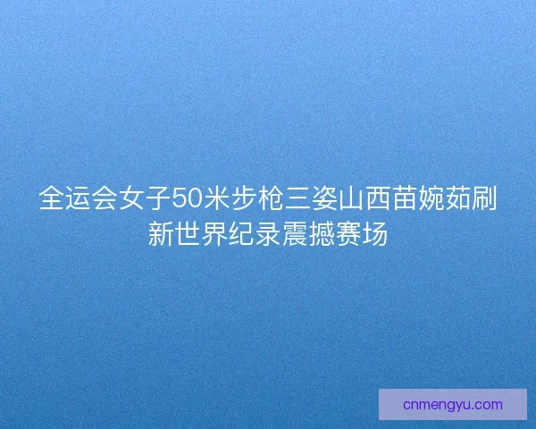 全运会女子50米步枪三姿山西苗婉茹刷新世界纪录震撼赛场
