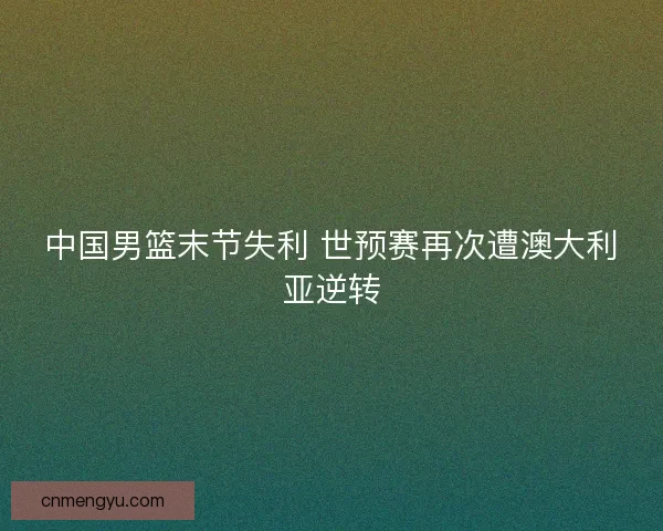 中国男篮末节失利 世预赛再次遭澳大利亚逆转