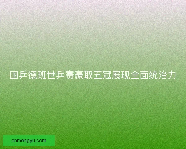 国乒德班世乒赛豪取五冠展现全面统治力
